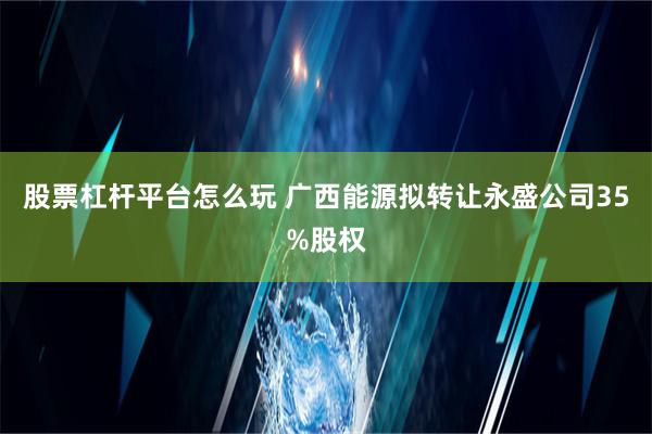 股票杠杆平台怎么玩 广西能源拟转让永盛公司35%股权