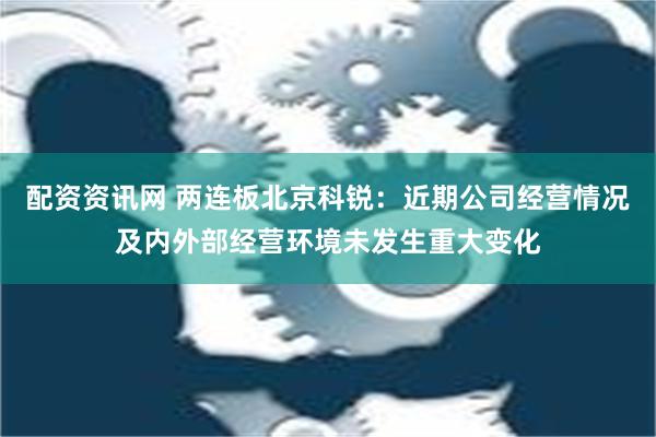 配资资讯网 两连板北京科锐：近期公司经营情况及内外部经营环境未发生重大变化