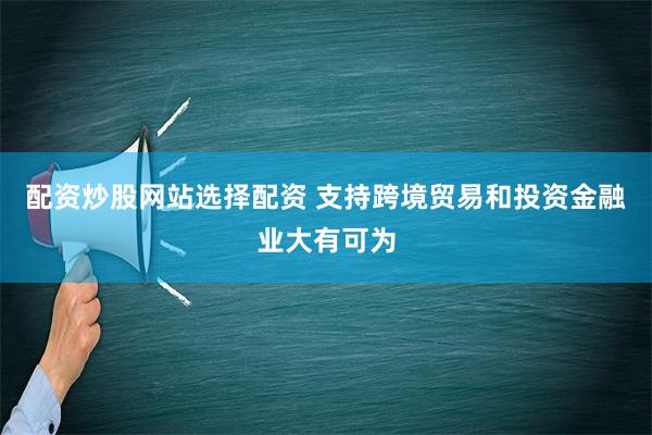 配资炒股网站选择配资 支持跨境贸易和投资金融业大有可为