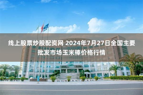 线上股票炒股配资网 2024年7月27日全国主要批发市场玉米棒价格行情