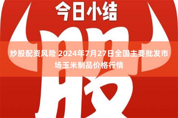 炒股配资风险 2024年7月27日全国主要批发市场玉米制品价格行情