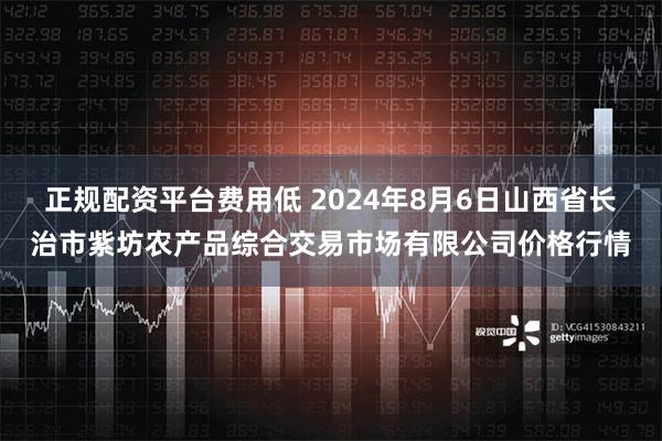 正规配资平台费用低 2024年8月6日山西省长治市紫坊农产品综合交易市场有限公司价格行情