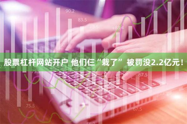 股票杠杆网站开户 他们仨“栽了” 被罚没2.2亿元！