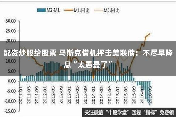 配资炒股给股票 马斯克借机抨击美联储：不尽早降息“太愚蠢了”