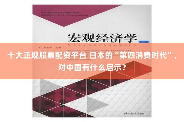 十大正规股票配资平台 日本的“第四消费时代”，对中国有什么启示？