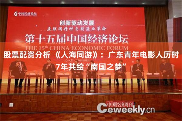 股票配资分析 《人海同游》：广东青年电影人历时7年共绘“南国之梦”