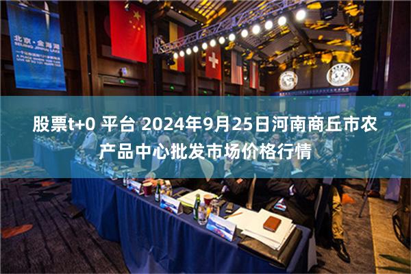 股票t+0 平台 2024年9月25日河南商丘市农产品中心批发市场价格行情