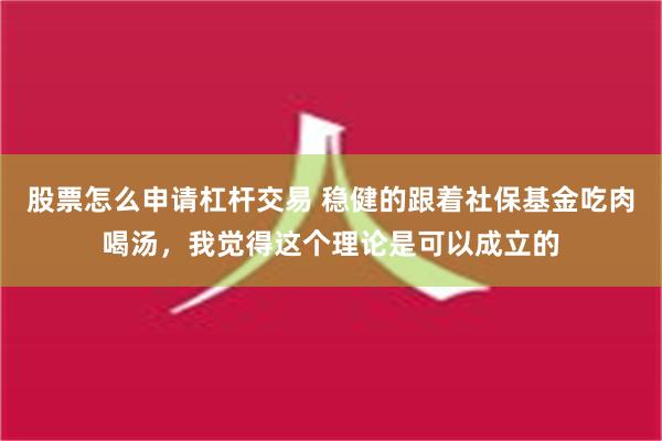 股票怎么申请杠杆交易 稳健的跟着社保基金吃肉喝汤，我觉得这个理论是可以成立的