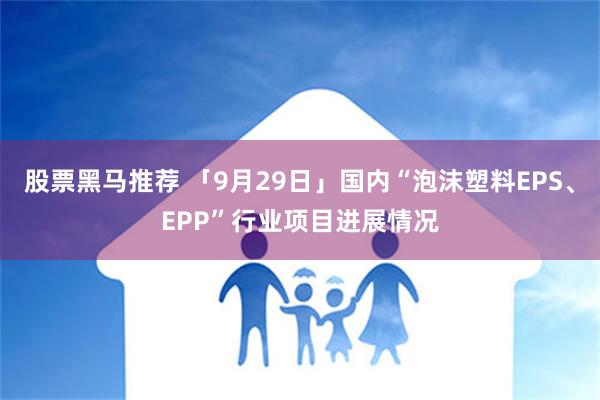 股票黑马推荐 「9月29日」国内“泡沫塑料EPS、EPP”行业项目进展情况