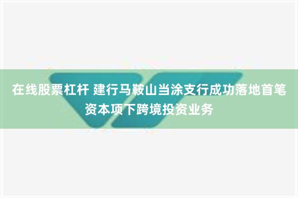 在线股票杠杆 建行马鞍山当涂支行成功落地首笔资本项下跨境投资业务