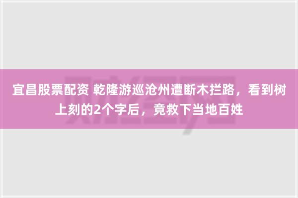 宜昌股票配资 乾隆游巡沧州遭断木拦路，看到树上刻的2个字后，竟救下当地百姓