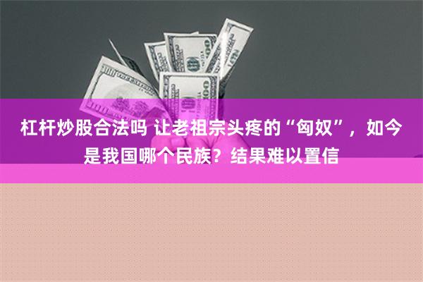 杠杆炒股合法吗 让老祖宗头疼的“匈奴”，如今是我国哪个民族？结果难以置信