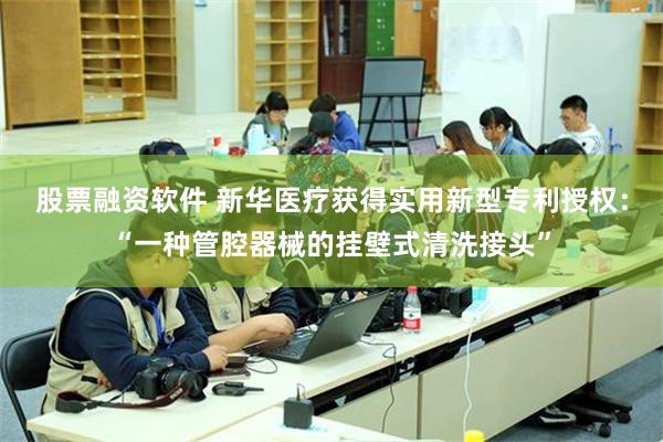 股票融资软件 新华医疗获得实用新型专利授权：“一种管腔器械的挂壁式清洗接头”