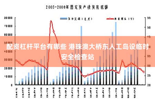 配资杠杆平台有哪些 港珠澳大桥东人工岛设临时安全检查站