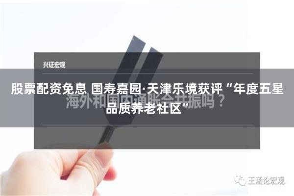 股票配资免息 国寿嘉园·天津乐境获评“年度五星品质养老社区”