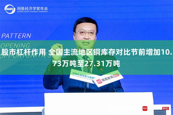 股市杠杆作用 全国主流地区铜库存对比节前增加10.73万吨至27.31万吨